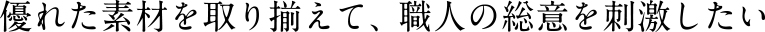 優れた素材を取り揃えて職人の総意を刺激したい